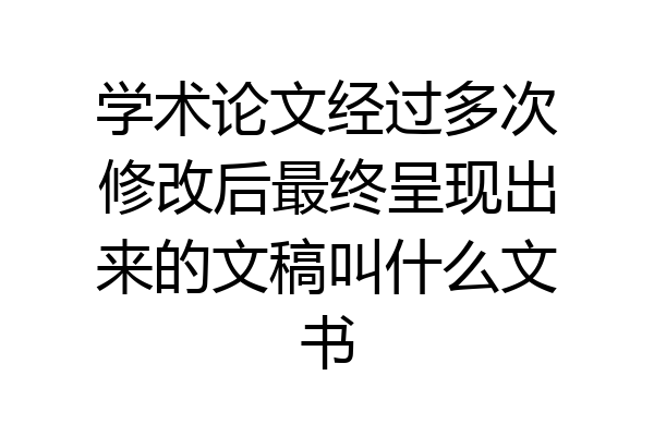 学术论文经过多次修改后最终呈现出来的文稿叫什么文书