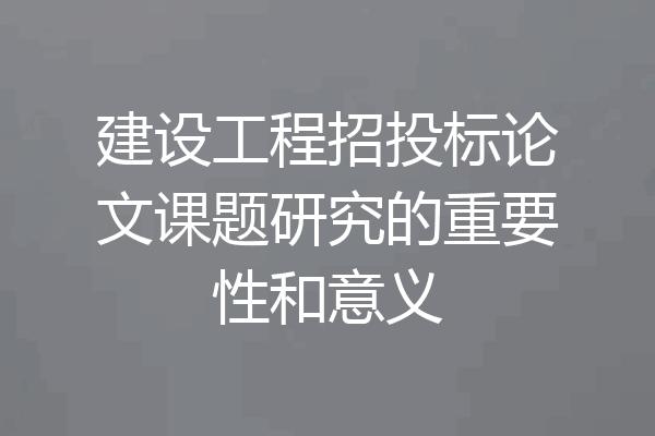 建设工程招投标论文课题研究的重要性和意义