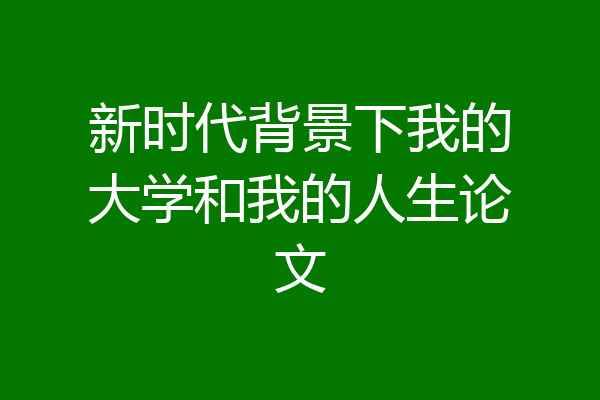 新时代背景下我的大学和我的人生论文