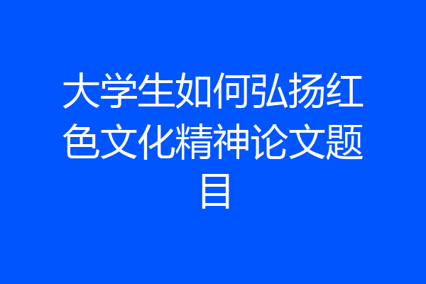 大学生如何弘扬红色文化精神论文题目