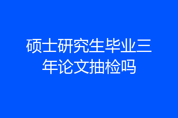 硕士研究生毕业三年论文抽检吗