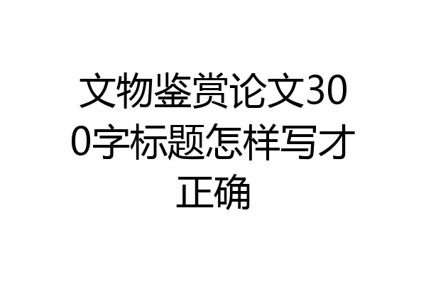 文物鉴赏论文300字标题怎样写才正确