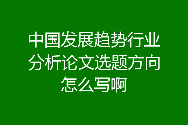 中国发展趋势行业分析论文选题方向怎么写啊