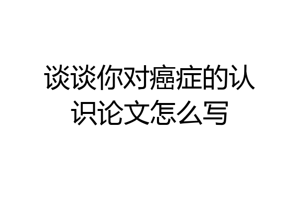 谈谈你对癌症的认识论文怎么写