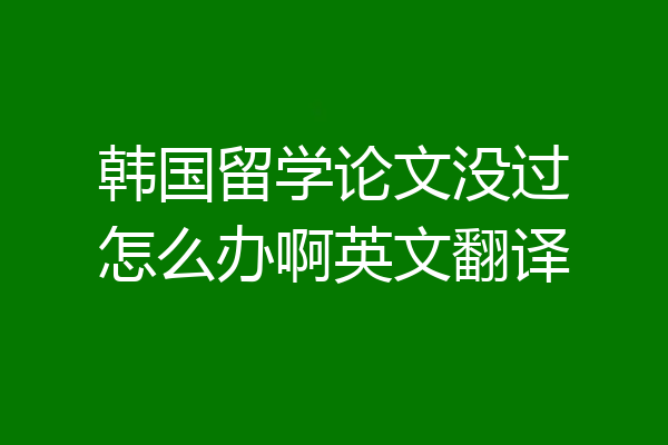 韩国留学论文没过怎么办啊英文翻译