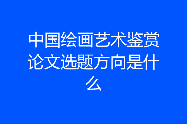 中国绘画艺术鉴赏论文选题方向是什么