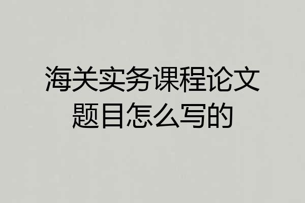 海关实务课程论文题目怎么写的