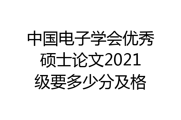 中国电子学会优秀硕士论文2021级要多少分及格