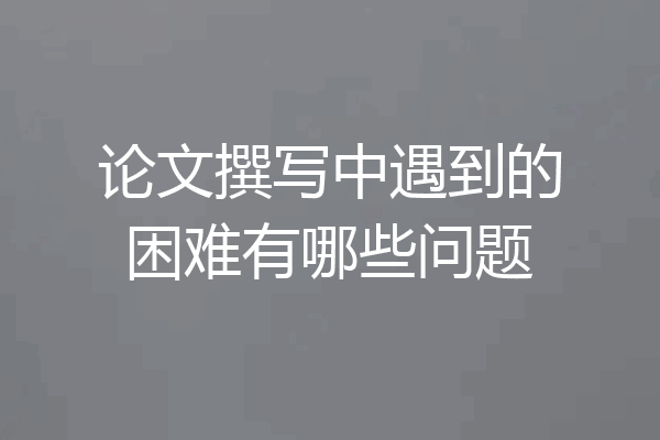 论文撰写中遇到的困难有哪些问题