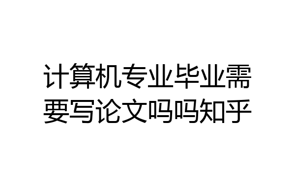 计算机专业毕业需要写论文吗吗知乎