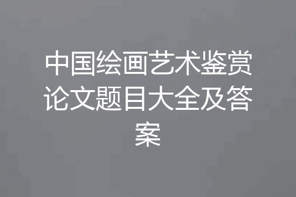 中国绘画艺术鉴赏论文题目大全及答案