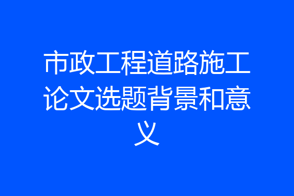 市政工程道路施工论文选题背景和意义