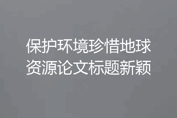 保护环境珍惜地球资源论文标题新颖