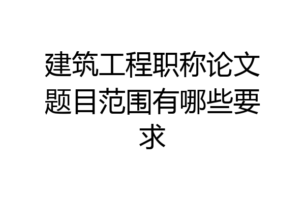 建筑工程职称论文题目范围有哪些要求