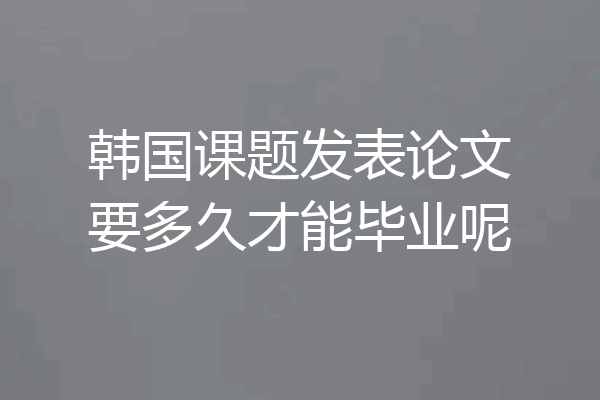 韩国课题发表论文要多久才能毕业呢