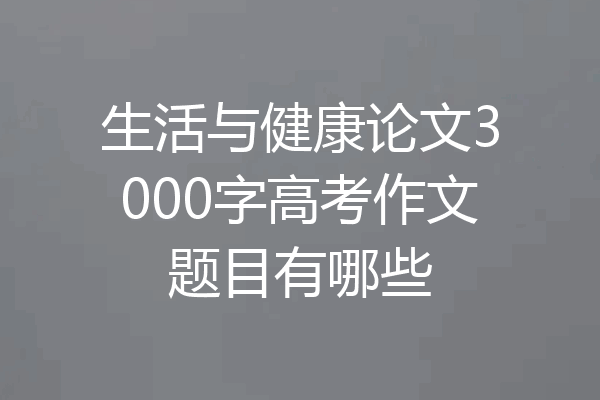 生活与健康论文3000字高考作文题目有哪些