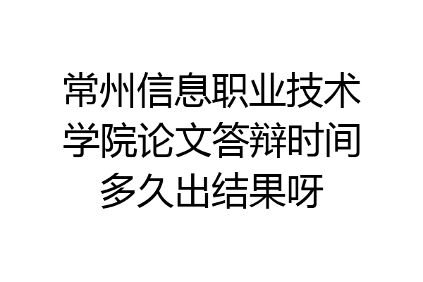 常州信息职业技术学院论文答辩时间多久出结果呀