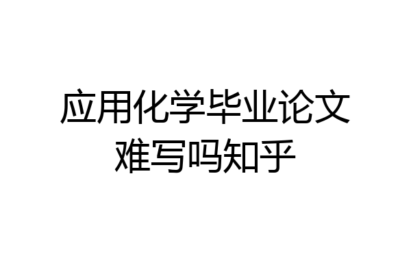 应用化学毕业论文难写吗知乎