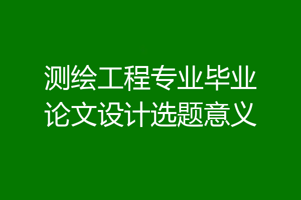 测绘工程专业毕业论文设计选题意义