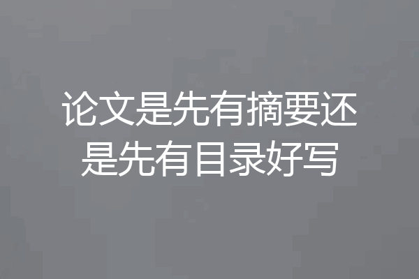 论文是先有摘要还是先有目录好写