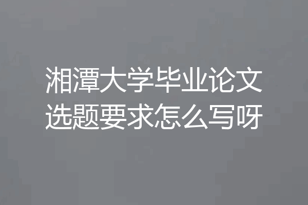 湘潭大学毕业论文选题要求怎么写呀