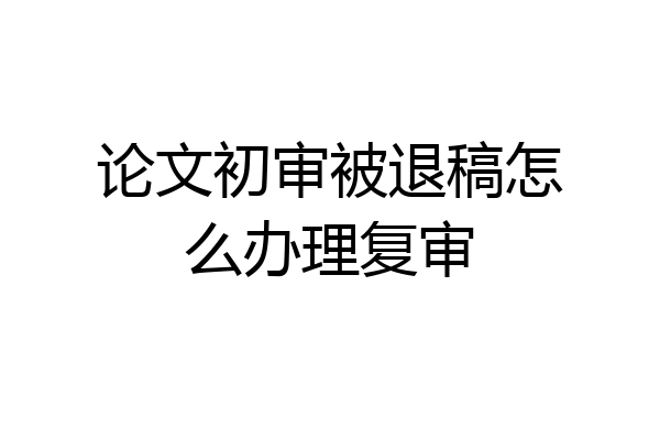 论文初审被退稿怎么办理复审