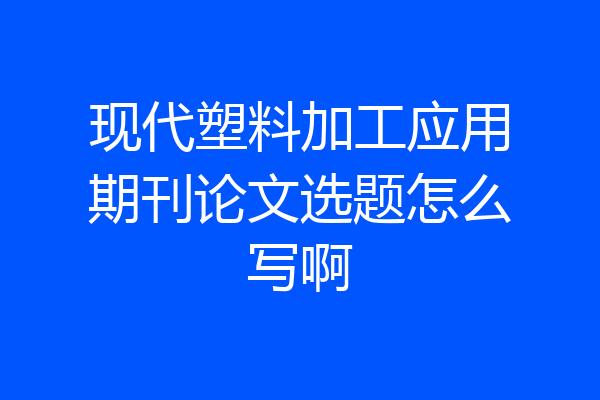 现代塑料加工应用期刊论文选题怎么写啊