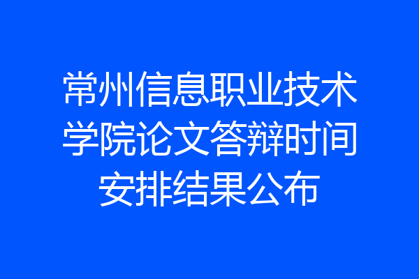 常州信息职业技术学院论文答辩时间安排结果公布