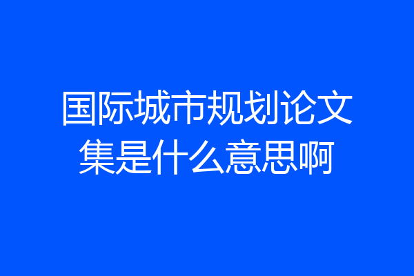 国际城市规划论文集是什么意思啊