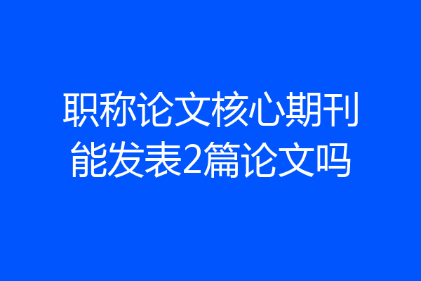 职称论文核心期刊能发表2篇论文吗