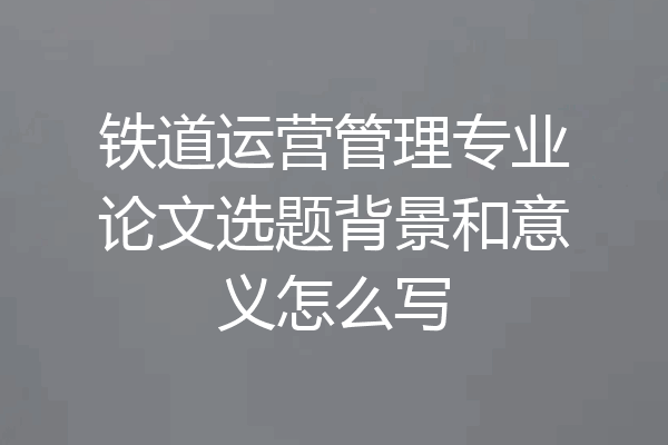 铁道运营管理专业论文选题背景和意义怎么写