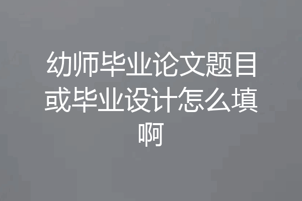 幼师毕业论文题目或毕业设计怎么填啊