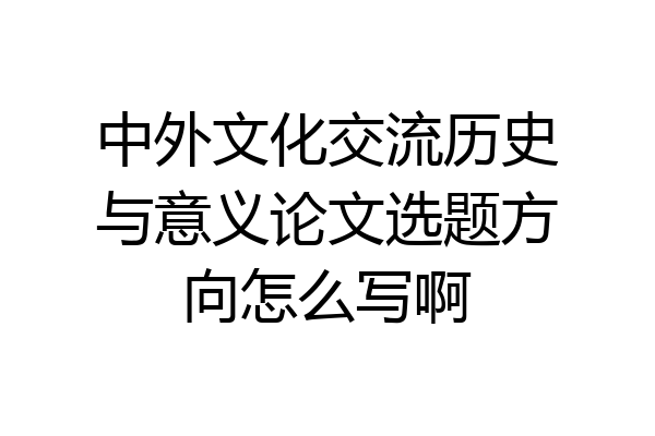 中外文化交流历史与意义论文选题方向怎么写啊