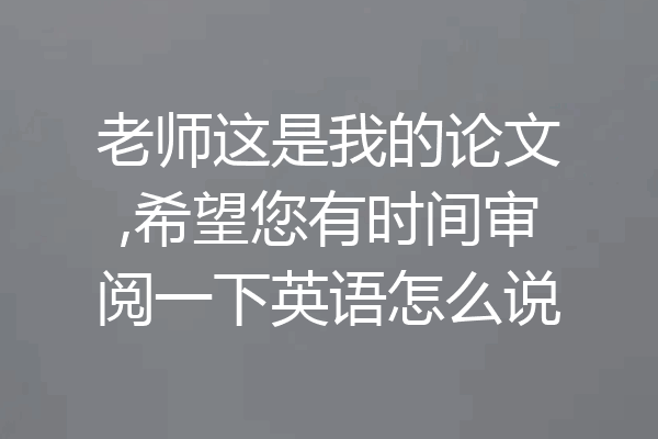 老师这是我的论文,希望您有时间审阅一下英语怎么说