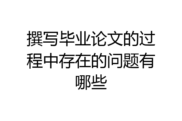 撰写毕业论文的过程中存在的问题有哪些