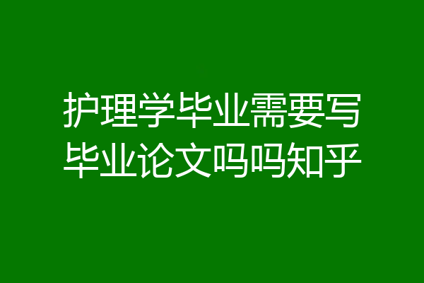 护理学毕业需要写毕业论文吗吗知乎