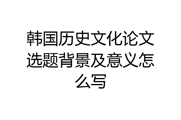 韩国历史文化论文选题背景及意义怎么写