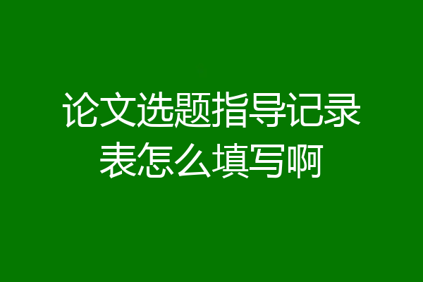 论文选题指导记录表怎么填写啊