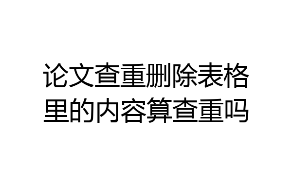 论文查重删除表格里的内容算查重吗