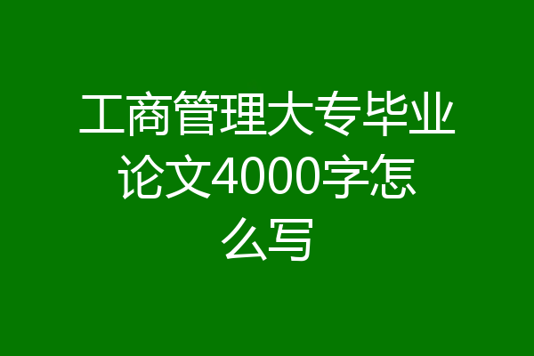 工商管理大专毕业论文4000字怎么写