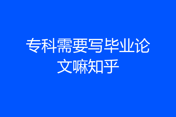 专科需要写毕业论文嘛知乎
