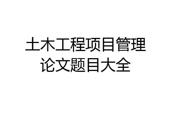 土木工程项目管理论文题目大全