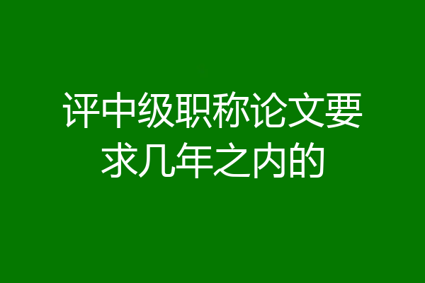 评中级职称论文要求几年之内的