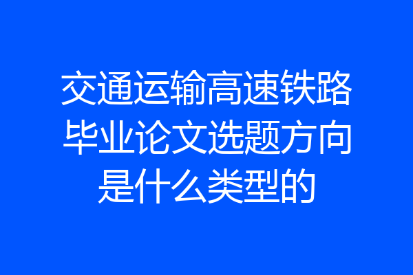 交通运输高速铁路毕业论文选题方向是什么类型的