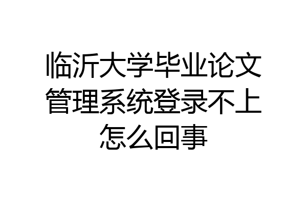 临沂大学毕业论文管理系统登录不上怎么回事