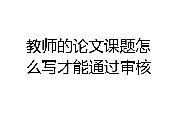 教师的论文课题怎么写才能通过审核