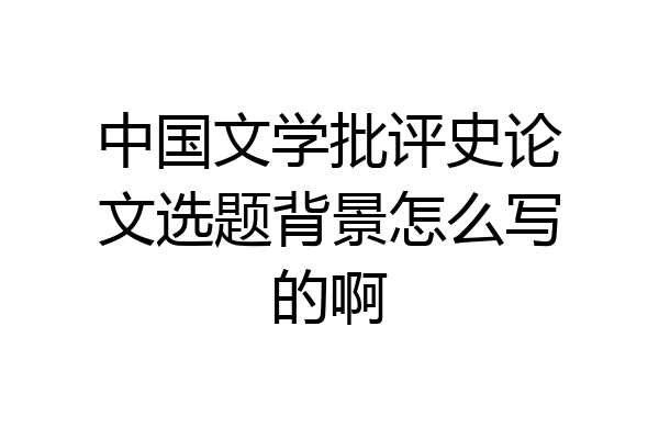 中国文学批评史论文选题背景怎么写的啊