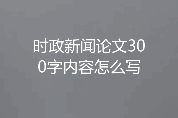 时政新闻论文300字内容怎么写