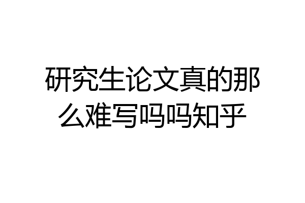 研究生论文真的那么难写吗吗知乎