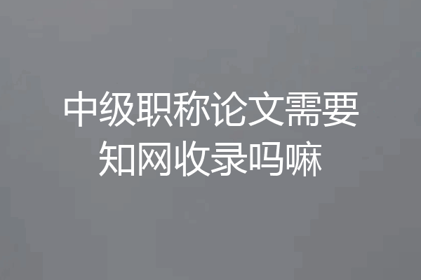 中级职称论文需要知网收录吗嘛